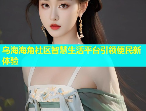 乌海海角社区智慧生活平台引领便民新体验