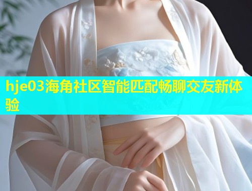 hje03海角社区智能匹配畅聊交友新体验