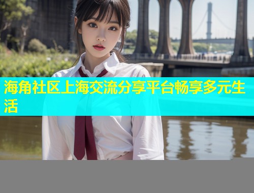 海角社区上海交流分享平台畅享多元生活