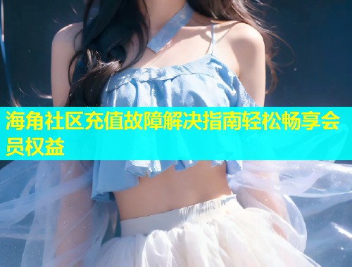 海角社区充值故障解决指南轻松畅享会员权益  第2张