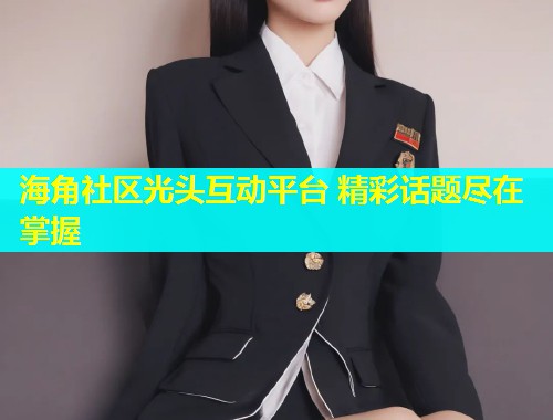 海角社区光头互动平台 精彩话题尽在掌握