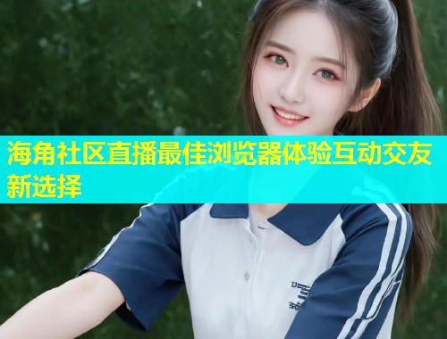 海角社区直播最佳浏览器体验互动交友新选择  第1张