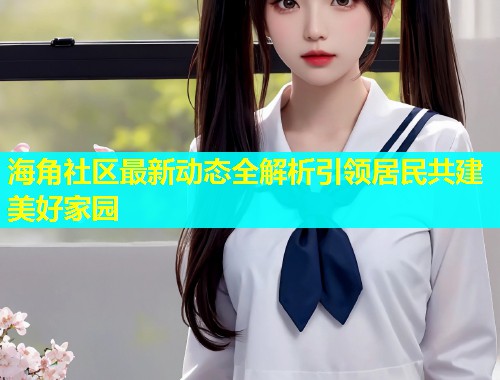 海角社区最新动态全解析引领居民共建美好家园  第2张