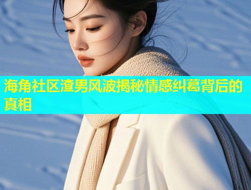 海角社区渣男风波揭秘情感纠葛背后的真相