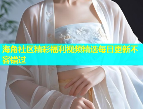 海角社区精彩福利视频精选每日更新不容错过