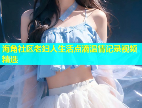 海角社区老妇人生活点滴温情记录视频精选  第1张