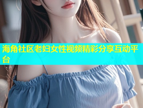 海角社区老妇女性视频精彩分享互动平台
