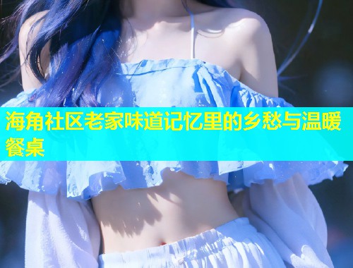 海角社区老家味道记忆里的乡愁与温暖餐桌