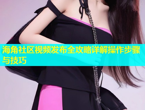 海角社区视频发布全攻略详解操作步骤与技巧