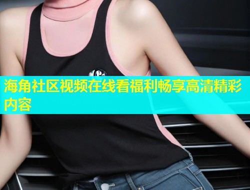 海角社区视频在线看福利畅享高清精彩内容