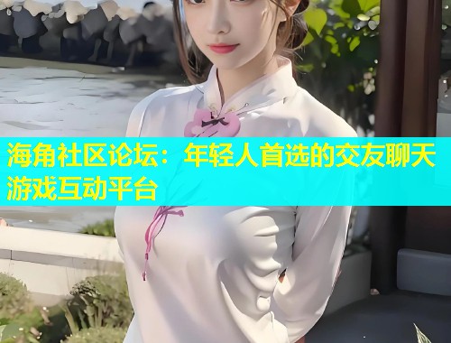 海角社区论坛：年轻人首选的交友聊天游戏互动平台