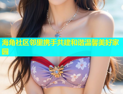 海角社区邻里携手共建和谐温馨美好家园